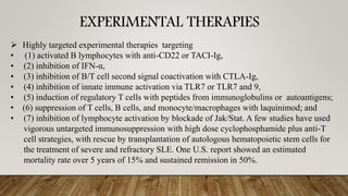 EXPERIMENTAL THERAPIES
➢ Highly targeted experimental therapies targeting
• (1) activated B lymphocytes with anti-CD22 or TACI-Ig,
• (2) inhibition of IFN-α,
• (3) inhibition of B/T cell second signal coactivation with CTLA-Ig,
• (4) inhibition of innate immune activation via TLR7 or TLR7 and 9,
• (5) induction of regulatory T cells with peptides from immunoglobulins or autoantigens;
• (6) suppression of T cells, B cells, and monocyte/macrophages with laquinimod; and
• (7) inhibition of lymphocyte activation by blockade of Jak/Stat. A few studies have used
vigorous untargeted immunosuppression with high dose cyclophosphamide plus anti-T
cell strategies, with rescue by transplantation of autologous hematopoietic stem cells for
the treatment of severe and refractory SLE. One U.S. report showed an estimated
mortality rate over 5 years of 15% and sustained remission in 50%.
 