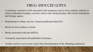 DRUG-INDUCED LUPUS
• A syndrome of positive ANA associated with symptoms such as fever, malaise, arthritis or
intense arthralgias/myalgias, serositis, and/or rash, during therapy with certain medications
and biologic agents.
• Predominant in whites, has less female predilection than SLE.
• Rarely involves kidneys or brain.
• Rarely associated with anti-dsDNA.
• Commonly associated with antibodies to histones.
• Usually resolves over several weeks after discontinuation of the offending medication.
 