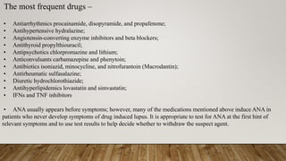 The most frequent drugs –
• Antiarrhythmics procainamide, disopyramide, and propafenone;
• Antihypertensive hydralazine;
• Angiotensin-converting enzyme inhibitors and beta blockers;
• Antithyroid propylthiouracil;
• Antipsychotics chlorpromazine and lithium;
• Anticonvulsants carbamazepine and phenytoin;
• Antibiotics isoniazid, minocycline, and nitrofurantoin (Macrodantin);
• Antirheumatic sulfasalazine;
• Diuretic hydrochlorothiazide;
• Antihyperlipidemics lovastatin and simvastatin;
• IFNs and TNF inhibitors
• ANA usually appears before symptoms; however, many of the medications mentioned above induce ANA in
patients who never develop symptoms of drug induced lupus. It is appropriate to test for ANA at the first hint of
relevant symptoms and to use test results to help decide whether to withdraw the suspect agent.
 