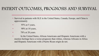 PATIENT OUTCOMES, PROGNOSIS AND SURVIVAL
• Survival in patients with SLE in the United States, Canada, Europe, and China is
approximately
• 95% at 5 years,
• 90% at 10 years,
• 78% at 20 years.
• In the United States, African Americans and Hispanic Americans with a
mestizo heritage have a worse prognosis than whites, whereas Africans in Africa
and Hispanic Americans with a Puerto Rican origin do not.
 