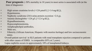 Poor prognosis (~50% mortality in 10 years) in most series is associated with (at the
time of diagnosis)-
• High serum creatinine levels (>124 μmol/L [>1.4 mg/dL]),
• Hypertension,
• Nephrotic syndrome (24-h urine protein excretion >2.6 g),
• Anemia (hemoglobin <124 g/L [<12.4 g/dL]),
• Hypoalbuminemia,
• Hypocomplementemia,
• Antiphospholipid antibodies,
• Male sex,
• Ethnicity (African American, Hispanic with mestizo heritage) and low socioeconomic
status.
Overall patient survival in SLE patients with renal transplants rejection compared to patients
with other causes of ESRD, is comparable (85% at 2 years).
Lupus nephritis occurs in approximately 10% of transplanted kidneys.
 