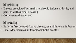 Morbidity-
• Disease associated[ primarily to chronic fatigue, arthritis, and
pain, as well as renal disease ]
• Corticosteroid associated
Mortality-
• Early[in first decade]-Active disease,renal failure and infection
• Late- Atherosclerosis [ thromboembolic events ]
 