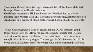* Hormone Replacement Therapy : increases the risk for blood clots and
heart problems as well as breast cancer.
Guidelines recommend HRT the lowest possible dose for the shortest
possible time. Women with SLE who have active disease, antiphospholipid
Antibodies or a history of blood clots or heart disease should not use HRT.
* Oral Contraceptives : Caution against taking OCPs( Estrogen could
trigger lupus flare-ups).However, recent evidence indicate that OCs are
safe, at least for women with inactive or stable lupus. Lupus can cause
complications in its early stages. The estrogen in OCs increase the risk for
blood clots.(Risk particularly for women with antiphospholipid syndrome)
 