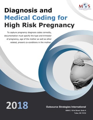 www.outsourcestrategies.com Phone: 1-800-670-2809
Diagnosis and
Medical Coding for
High Risk Pregnancy
2018
To capture pregnancy diagnosis codes correctly,
documentation must specify the type and trimester
of pregnancy, age of the mother as well as other
related, present co-conditions in the mother.
Outsource Strategies International
8596 E. 101st Street, Suite H
Tulsa, OK 74133
 