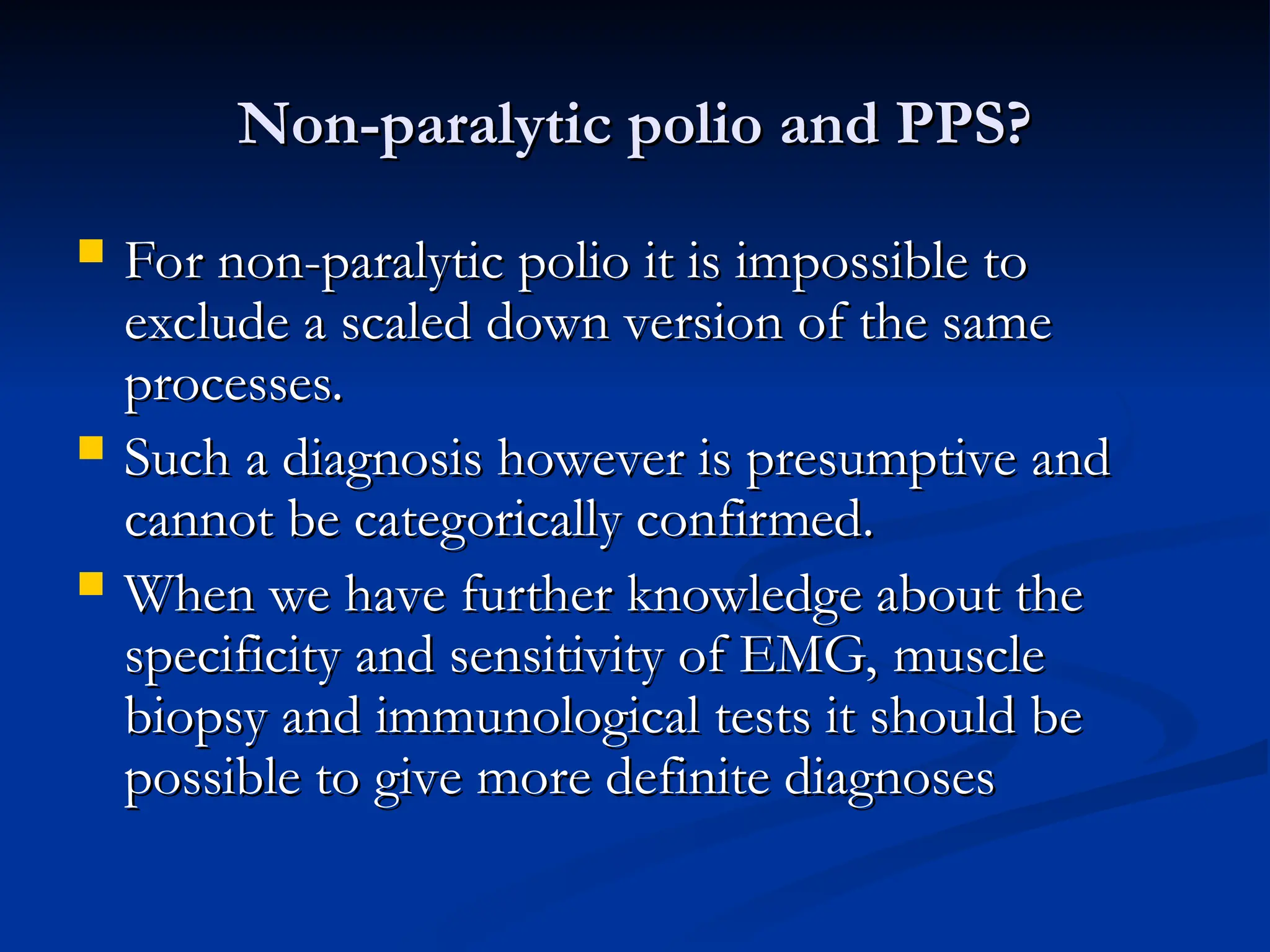 Non-paralytic polio and PPS?
Non-paralytic polio and PPS?
 For non-paralytic polio it is impossible to
For non-paralytic polio it is impossible to
exclude a scaled down version of the same
exclude a scaled down version of the same
processes.
processes.
 Such a diagnosis however is presumptive and
Such a diagnosis however is presumptive and
cannot be categorically confirmed.
cannot be categorically confirmed.
 When we have further knowledge about the
When we have further knowledge about the
specificity and sensitivity of EMG, muscle
specificity and sensitivity of EMG, muscle
biopsy and immunological tests it should be
biopsy and immunological tests it should be
possible to give more definite diagnoses
possible to give more definite diagnoses
 