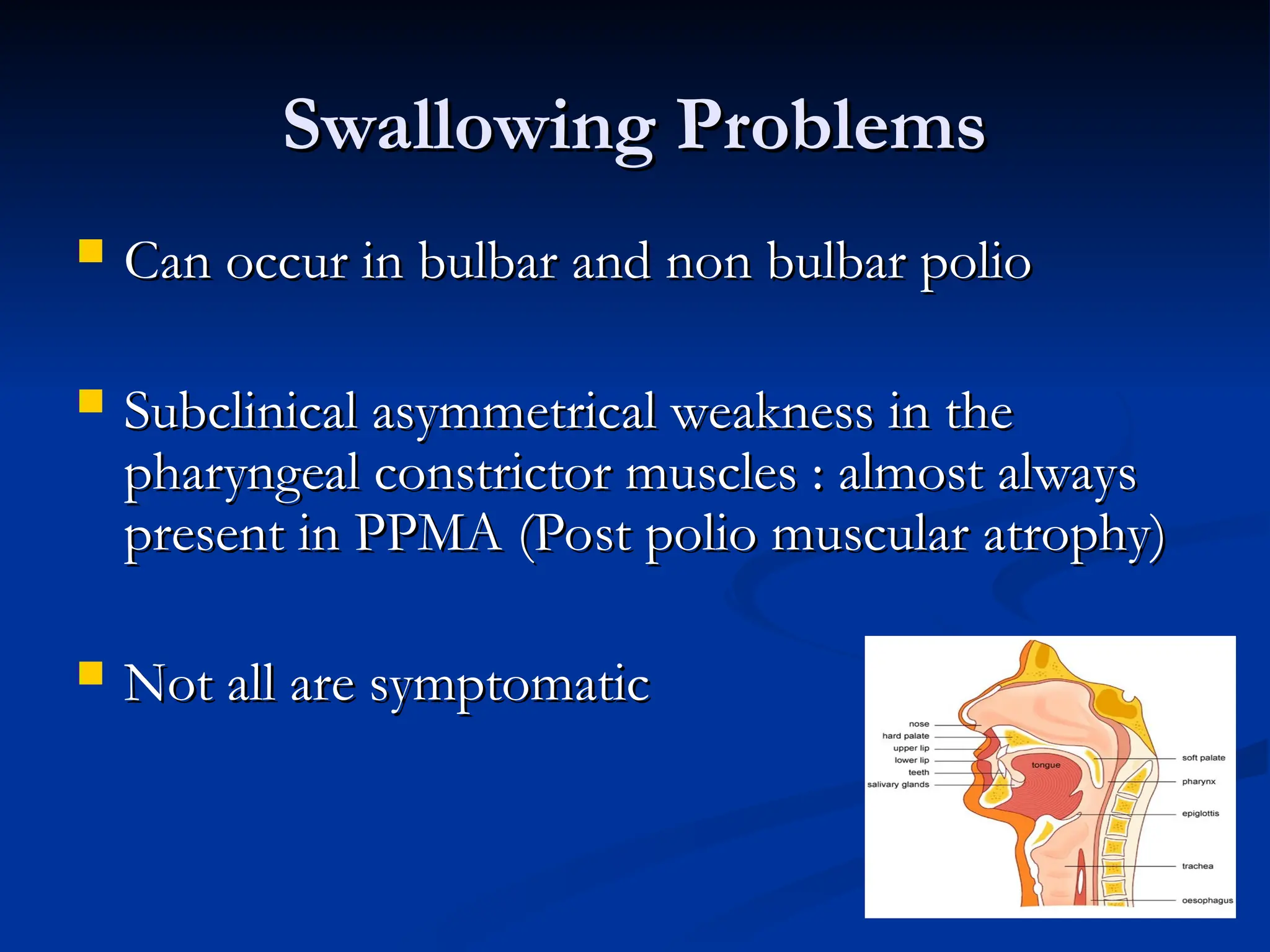 Swallowing Problems
Swallowing Problems
 Can occur in bulbar and non bulbar polio
Can occur in bulbar and non bulbar polio
 Subclinical asymmetrical weakness in the
Subclinical asymmetrical weakness in the
pharyngeal constrictor muscles : almost always
pharyngeal constrictor muscles : almost always
present in PPMA (Post polio muscular atrophy)
present in PPMA (Post polio muscular atrophy)
 Not all are symptomatic
Not all are symptomatic
 