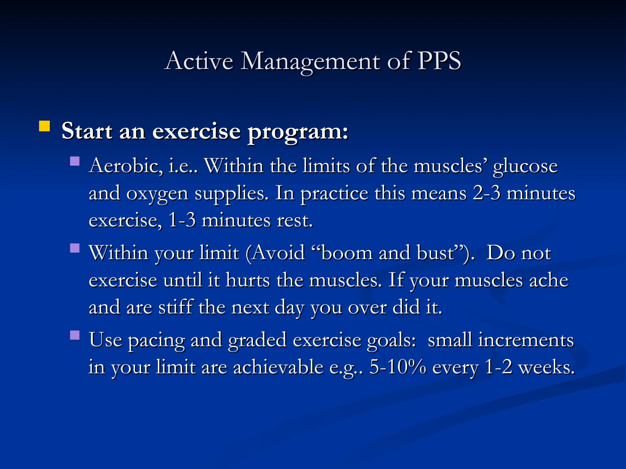 Active Management of PPS
Active Management of PPS
 Start an exercise program:
Start an exercise program:
 Aerobic, i.e.. Within the limits of the muscles’ glucose
Aerobic, i.e.. Within the limits of the muscles’ glucose
and oxygen supplies. In practice this means 2-3 minutes
and oxygen supplies. In practice this means 2-3 minutes
exercise, 1-3 minutes rest.
exercise, 1-3 minutes rest.
 Within your limit (Avoid “boom and bust”). Do not
Within your limit (Avoid “boom and bust”). Do not
exercise until it hurts the muscles. If your muscles ache
exercise until it hurts the muscles. If your muscles ache
and are stiff the next day you over did it.
and are stiff the next day you over did it.
 Use pacing and graded exercise goals: small increments
Use pacing and graded exercise goals: small increments
in your limit are achievable e.g.. 5-10% every 1-2 weeks.
in your limit are achievable e.g.. 5-10% every 1-2 weeks.
 