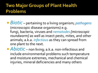  Biotic – pertaining to a living organism; pathogens
  (microscopic disease organisms) e.g.
  fungi, bacteria, viruses and nematodes [microscopic
  roundworm] as well as insect pests, mites, and other
  animals; a.k.a. infectious as they can spread from
  one plant to the next.
 Abiotic – non living; a.k.a. non-infectious and
  include environmental problems such temperature
  and moisture extremes, mechanical and chemical
  injuries, mineral deficiencies and many others
 