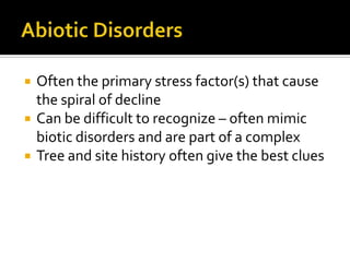    Often the primary stress factor(s) that cause
    the spiral of decline
   Can be difficult to recognize – often mimic
    biotic disorders and are part of a complex
   Tree and site history often give the best clues
 