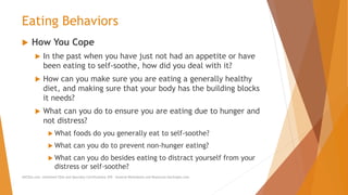 Eating Behaviors
 How You Cope
 In the past when you have just not had an appetite or have
been eating to self-soothe, how did you deal with it?
 How can you make sure you are eating a generally healthy
diet, and making sure that your body has the building blocks
it needs?
 What can you do to ensure you are eating due to hunger and
not distress?
 What foods do you generally eat to self-soothe?
 What can you do to prevent non-hunger eating?
 What can you do besides eating to distract yourself from your
distress or self-soothe?
AllCEUs.com Unlimited CEUs and Specialty Certifications $59 General Worksheets and Resources DocSnipes.com
 