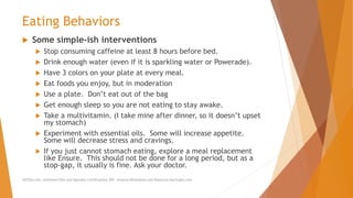 Eating Behaviors
 Some simple-ish interventions
 Stop consuming caffeine at least 8 hours before bed.
 Drink enough water (even if it is sparkling water or Powerade).
 Have 3 colors on your plate at every meal.
 Eat foods you enjoy, but in moderation
 Use a plate. Don’t eat out of the bag
 Get enough sleep so you are not eating to stay awake.
 Take a multivitamin. (I take mine after dinner, so it doesn’t upset
my stomach)
 Experiment with essential oils. Some will increase appetite.
Some will decrease stress and cravings.
 If you just cannot stomach eating, explore a meal replacement
like Ensure. This should not be done for a long period, but as a
stop-gap, it usually is fine. Ask your doctor.
AllCEUs.com Unlimited CEUs and Specialty Certifications $59 General Worksheets and Resources DocSnipes.com
 