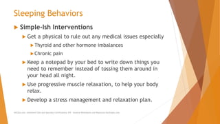Sleeping Behaviors
 Simple-Ish Interventions
 Get a physical to rule out any medical issues especially
Thyroid and other hormone imbalances
Chronic pain
 Keep a notepad by your bed to write down things you
need to remember instead of tossing them around in
your head all night.
 Use progressive muscle relaxation, to help your body
relax.
 Develop a stress management and relaxation plan.
AllCEUs.com Unlimited CEUs and Specialty Certifications $59 General Worksheets and Resources DocSnipes.com
 