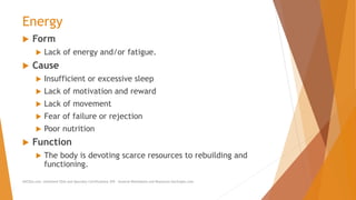Energy
 Form
 Lack of energy and/or fatigue.
 Cause
 Insufficient or excessive sleep
 Lack of motivation and reward
 Lack of movement
 Fear of failure or rejection
 Poor nutrition
 Function
 The body is devoting scarce resources to rebuilding and
functioning.
AllCEUs.com Unlimited CEUs and Specialty Certifications $59 General Worksheets and Resources DocSnipes.com
 