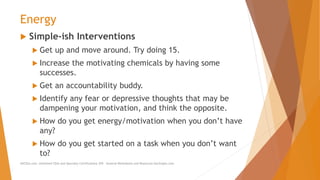 Energy
 Simple-ish Interventions
 Get up and move around. Try doing 15.
 Increase the motivating chemicals by having some
successes.
 Get an accountability buddy.
 Identify any fear or depressive thoughts that may be
dampening your motivation, and think the opposite.
 How do you get energy/motivation when you don’t have
any?
 How do you get started on a task when you don’t want
to?
AllCEUs.com Unlimited CEUs and Specialty Certifications $59 General Worksheets and Resources DocSnipes.com
 