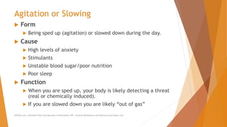 Agitation or Slowing
 Form
 Being sped up (agitation) or slowed down during the day.
 Cause
 High levels of anxiety
 Stimulants
 Unstable blood sugar/poor nutrition
 Poor sleep
 Function
 When you are sped up, your body is likely detecting a threat
(real or chemically induced).
 If you are slowed down you are likely “out of gas”
AllCEUs.com Unlimited CEUs and Specialty Certifications $59 General Worksheets and Resources DocSnipes.com
 