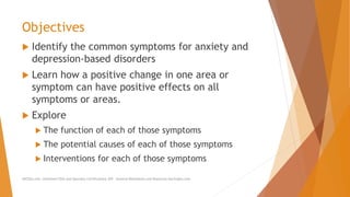 Objectives
 Identify the common symptoms for anxiety and
depression-based disorders
 Learn how a positive change in one area or
symptom can have positive effects on all
symptoms or areas.
 Explore
 The function of each of those symptoms
 The potential causes of each of those symptoms
 Interventions for each of those symptoms
AllCEUs.com Unlimited CEUs and Specialty Certifications $59 General Worksheets and Resources DocSnipes.com
 