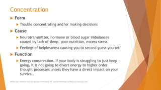 Concentration
 Form
 Trouble concentrating and/or making decisions
 Cause
 Neurotransmitter, hormone or blood sugar imbalances
caused by lack of sleep, poor nutrition, excess stress
 Feelings of helplessness causing you to second guess yourself
 Function
 Energy conservation. If your body is struggling to just keep
going, it is not going to divert energy to higher order
thought processes unless they have a direct impact on your
survival.
AllCEUs.com Unlimited CEUs and Specialty Certifications $59 General Worksheets and Resources DocSnipes.com
 