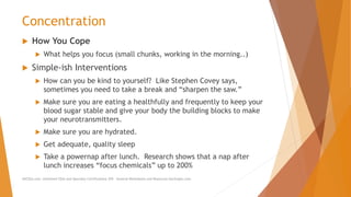 Concentration
 How You Cope
 What helps you focus (small chunks, working in the morning..)
 Simple-ish Interventions
 How can you be kind to yourself? Like Stephen Covey says,
sometimes you need to take a break and “sharpen the saw.”
 Make sure you are eating a healthfully and frequently to keep your
blood sugar stable and give your body the building blocks to make
your neurotransmitters.
 Make sure you are hydrated.
 Get adequate, quality sleep
 Take a powernap after lunch. Research shows that a nap after
lunch increases “focus chemicals” up to 200%
AllCEUs.com Unlimited CEUs and Specialty Certifications $59 General Worksheets and Resources DocSnipes.com
 