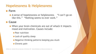 Hopelessness & Helplessness
 Form
 A sense of hopelessness or helplessness “I can’t go on
like this.” “Nothing seems to ever work.”
 Cause
 When your brain chemicals are out of whack it impacts
mood and motivation. Causes include:
Poor nutrition
Lack of quality sleep
Negative thinking patterns keeping you stuck
Chronic pain
AllCEUs.com Unlimited CEUs and Specialty Certifications $59 General Worksheets and Resources DocSnipes.com
 