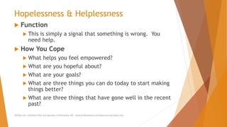 Hopelessness & Helplessness
 Function
 This is simply a signal that something is wrong. You
need help.
 How You Cope
 What helps you feel empowered?
 What are you hopeful about?
 What are your goals?
 What are three things you can do today to start making
things better?
 What are three things that have gone well in the recent
past?
AllCEUs.com Unlimited CEUs and Specialty Certifications $59 General Worksheets and Resources DocSnipes.com
 