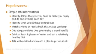 Hopelessness
 Simple-ish Interventions
 Identify things that give you hope or make you happy
and do one of those each day
 Identify what you DO have control over
 Watch a video or read a book that makes you laugh
 Get adequate sleep (Are you sensing a trend here??)
 Drink at least 8 glasses of water and eat a relatively
healthy diet
 Talk with a friend and create a plan to get un-stuck
AllCEUs.com Unlimited CEUs and Specialty Certifications $59 General Worksheets and Resources DocSnipes.com
 