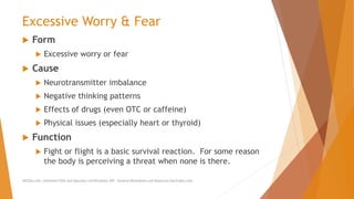 Excessive Worry & Fear
 Form
 Excessive worry or fear
 Cause
 Neurotransmitter imbalance
 Negative thinking patterns
 Effects of drugs (even OTC or caffeine)
 Physical issues (especially heart or thyroid)
 Function
 Fight or flight is a basic survival reaction. For some reason
the body is perceiving a threat when none is there.
AllCEUs.com Unlimited CEUs and Specialty Certifications $59 General Worksheets and Resources DocSnipes.com
 