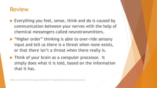 Review
 Everything you feel, sense, think and do is caused by
communication between your nerves with the help of
chemical messengers called neurotransmitters.
 “Higher order” thinking is able to over-ride sensory
input and tell us there is a threat when none exists,
or that there isn’t a threat when there really is.
 Think of your brain as a computer processor. It
simply does what it is told, based on the information
that it has.
AllCEUs.com Unlimited CEUs and Specialty Certifications $59 General Worksheets and Resources DocSnipes.com
 