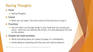 Racing Thoughts
 Form
 Racing Thoughts
 Cause
 When you are upset, the brain wants to find out how to stop it.
 Function
 You will often run through things in your head that are causing you
stress. Until you can identify the threat, it is like playing pin the tail
on the donkey.
 Simple-ish Interventions
 Write everything down on a piece of paper or a whiteboard.
 Avoid taking on anything extra that you will need to balance.
AllCEUs.com Unlimited CEUs and Specialty Certifications $59 General Worksheets and Resources DocSnipes.com
 