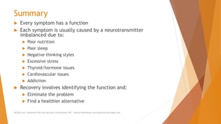 Summary
 Every symptom has a function
 Each symptom is usually caused by a neurotransmitter
imbalanced due to:
 Poor nutrition
 Poor sleep
 Negative thinking styles
 Excessive stress
 Thyroid/hormone issues
 Cardiovascular issues
 Addiction
 Recovery involves identifying the function and:
 Eliminate the problem
 Find a healthier alternative
AllCEUs.com Unlimited CEUs and Specialty Certifications $59 General Worksheets and Resources DocSnipes.com
 