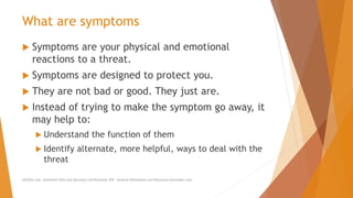 What are symptoms
 Symptoms are your physical and emotional
reactions to a threat.
 Symptoms are designed to protect you.
 They are not bad or good. They just are.
 Instead of trying to make the symptom go away, it
may help to:
 Understand the function of them
 Identify alternate, more helpful, ways to deal with the
threat
AllCEUs.com Unlimited CEUs and Specialty Certifications $59 General Worksheets and Resources DocSnipes.com
 