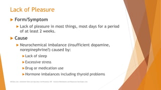 Lack of Pleasure
 Form/Symptom
 Lack of pleasure in most things, most days for a period
of at least 2 weeks.
 Cause
 Neurochemical imbalance (insufficient dopamine,
norepinephrine?) caused by:
Lack of sleep
Excessive stress
Drug or medication use
Hormone imbalances including thyroid problems
AllCEUs.com Unlimited CEUs and Specialty Certifications $59 General Worksheets and Resources DocSnipes.com
 