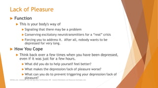 Lack of Pleasure
 Function
 This is your body's way of
 Signaling that there may be a problem
 Conserving excitatory neurotransmitters for a “real” crisis
 Forcing you to address it. After all, nobody wants to be
depressed for very long.
 How You Cope
 Think back over a few times when you have been depressed,
even if it was just for a few hours.
 What did you do to help yourself feel better?
 What makes the depression/lack of pleasure worse?
 What can you do to prevent triggering your depression/lack of
pleasure?AllCEUs.com Unlimited CEUs and Specialty Certifications $59 General Worksheets and Resources DocSnipes.com
 
