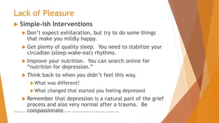 Lack of Pleasure
 Simple-ish Interventions
 Don’t expect exhilaration, but try to do some things
that make you mildly happy.
 Get plenty of quality sleep. You need to stabilize your
circadian (sleep-wake-eat) rhythms.
 Improve your nutrition. You can search online for
“nutrition for depression.”
 Think back to when you didn’t feel this way.
What was different?
What changed that started you feeling depressed
 Remember that depression is a natural part of the grief
process and also very normal after a trauma. Be
compassionateAllCEUs.com Unlimited CEUs and Specialty Certifications $59 General Worksheets and Resources DocSnipes.com
 