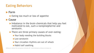Eating Behaviors
 Form
 Eating too much or loss of appetite
 Cause
 Imbalance in the brain chemicals that help you feel
motivated to eat, such a norepinepherine and
serotonin.
 There are three primary causes of over-eating:
Your body needing the building blocks
Low serotonin
Your circadian rhythms are out of whack
Habit/self soothing
AllCEUs.com Unlimited CEUs and Specialty Certifications $59 General Worksheets and Resources DocSnipes.com
 