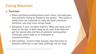 Eating Behaviors
 Function
 When nutritional building blocks aren't there, the body goes
into overdrive trying to rebalance the system. This means it
needs more raw materials to make the brain chemicals;
therefore, you may crave certain foods.
 Disruption in your circadian rhythms. When you sleep at all
hours of the day, or don't sleep at all, your brain does not
get the normal ebb and flow of serotonin (among other
chemicals) which leads to an imbalance in
neurotransmitters.
 Self-soothing. Certain foods actually raise the levels of
pleasure chemicals in your body (although not for long).
AllCEUs.com Unlimited CEUs and Specialty Certifications $59 General Worksheets and Resources DocSnipes.com
 