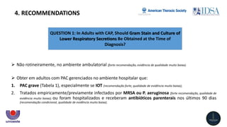 QUESTION 1: In Adults with CAP, Should Gram Stain and Culture of
Lower Respiratory Secretions Be Obtained at the Time of
Diagnosis?
4. RECOMMENDATIONS
 Não rotineiramente, no ambiente ambulatorial (forte recomendação, evidência de qualidade muito baixa).
 Obter em adultos com PAC gerenciados no ambiente hospitalar que:
1. PAC grave (Tabela 1), especialmente se IOT (recomendação forte, qualidade de evidência muito baixa);
2. Tratados empiricamente/previamente infectados por MRSA ou P. aeruginosa (forte recomendação, qualidade de
evidência muito baixa); ou foram hospitalizados e receberam antibióticos parenterais nos últimos 90 dias
(recomendação condicional, qualidade de evidência muito baixa).
 