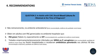 QUESTION 2: In Adults with CAP, Should Blood Cultures Be
Obtained at the Time of Diagnosis?
4. RECOMMENDATIONS
 Não rotineiramente, no ambiente ambulatorial (forte recomendação, evidência de qualidade muito baixa).
 Obter em adultos com PAC gerenciados no ambiente hospitalar que:
1. PAC grave (Tabela 1), especialmente se IOT (recomendação forte, qualidade de evidência muito baixa);
2. Tratados empiricamente/previamente infectados por MRSA ou P. aeruginosa (forte recomendação, qualidade de
evidência muito baixa); ou foram hospitalizados e receberam antibióticos parenterais nos últimos 90 dias
(recomendação condicional, qualidade de evidência muito baixa).
 