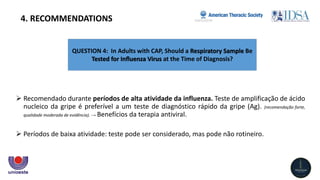 QUESTION 4: In Adults with CAP, Should a Respiratory Sample Be
Tested for Inﬂuenza Virus at the Time of Diagnosis?
4. RECOMMENDATIONS
 Recomendado durante períodos de alta atividade da influenza. Teste de amplificação de ácido
nucleico da gripe é preferível a um teste de diagnóstico rápido da gripe (Ag). (recomendação forte,
qualidade moderada de evidência). → Benefícios da terapia antiviral.
 Períodos de baixa atividade: teste pode ser considerado, mas pode não rotineiro.
 