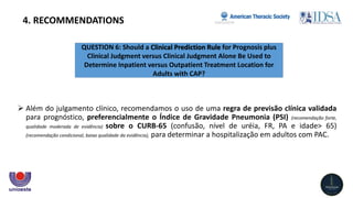QUESTION 6: Should a Clinical Prediction Rule for Prognosis plus
Clinical Judgment versus Clinical Judgment Alone Be Used to
Determine Inpatient versus Outpatient Treatment Location for
Adults with CAP?
4. RECOMMENDATIONS
 Além do julgamento clínico, recomendamos o uso de uma regra de previsão clínica validada
para prognóstico, preferencialmente o Índice de Gravidade Pneumonia (PSI) (recomendação forte,
qualidade moderada de evidência) sobre o CURB-65 (confusão, nível de uréia, FR, PA e idade> 65)
(recomendação condicional, baixa qualidade da evidência), para determinar a hospitalização em adultos com PAC.
 