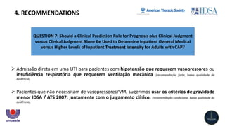 QUESTION 7: Should a Clinical Prediction Rule for Prognosis plus Clinical Judgment
versus Clinical Judgment Alone Be Used to Determine Inpatient General Medical
versus Higher Levels of Inpatient Treatment Intensity for Adults with CAP?
4. RECOMMENDATIONS
 Admissão direta em uma UTI para pacientes com hipotensão que requerem vasopressores ou
insuficiência respiratória que requerem ventilação mecânica (recomendação forte, baixa qualidade de
evidência).
 Pacientes que não necessitam de vasopressores/VM, sugerimos usar os critérios de gravidade
menor IDSA / ATS 2007, juntamente com o julgamento clínico. (recomendação condicional, baixa qualidade da
evidência).
 