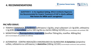 QUESTION 9: In the Inpatient Setting, Which Antibiotic Regimens
Are Recommended for Empiric Treatment of CAP in Adults without
Risk Factors for MRSA and P. aeruginosa?
4. RECOMMENDATIONS
PAC NÃO GRAVE:
 TERAPIA COMBINADA: b-lactâmico (ceftriaxona 1-2g/dia, ampi-sulbactam 1,5–3g 6/6h, cefotaxima
1-2g 8/8h) + macrolídeo (azitro 500 mg/dia ou claritro 500mg 12/12h) (forte recomendação, alta qualidade) ou
 MONOTERAPIA: ﬂuoroquinolona respiratória (levoflox 750mg/dia, moxiflox. 400mg/dia)
(forte recomendação, alta qualidade da evidência).
 ALTERNATIVA - CONTRA INDICAÇÃO A MACROLIDEO OU QUINOLONA: b-lactamico (ampicilina
sulfato, cefotaxima ou ceftriaxona,) + doxiciclina (100mg 12/12h) (recomendação condicional, baixa qualidade).
 