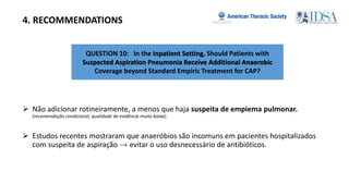 QUESTION 10: In the Inpatient Setting, Should Patients with
Suspected Aspiration Pneumonia Receive Additional Anaerobic
Coverage beyond Standard Empiric Treatment for CAP?
4. RECOMMENDATIONS
 Não adicionar rotineiramente, a menos que haja suspeita de empiema pulmonar.
(recomendação condicional, qualidade de evidência muito baixa).
 Estudos recentes mostraram que anaeróbios são incomuns em pacientes hospitalizados
com suspeita de aspiração → evitar o uso desnecessário de antibióticos.
 
