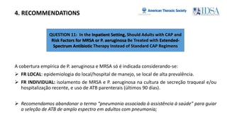 QUESTION 11: In the Inpatient Setting, Should Adults with CAP and
Risk Factors for MRSA or P. aeruginosa Be Treated with Extended-
Spectrum Antibiotic Therapy Instead of Standard CAP Regimens
4. RECOMMENDATIONS
A cobertura empírica de P. aeruginosa e MRSA só é indicada considerando-se:
 FR LOCAL: epidemiologia do local/hospital de manejo, se local de alta prevalência.
 FR INDIVIDUAL: isolamento de MRSA e P. aeruginosa na cultura de secreção traqueal e/ou
hospitalização recente, e uso de ATB parenterais (últimos 90 dias).
 Recomendamos abandonar o termo “pneumonia associada à assistência à saúde” para guiar
a seleção de ATB de amplo espectro em adultos com pneumonia;
 