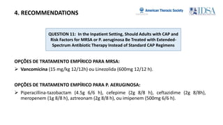 QUESTION 11: In the Inpatient Setting, Should Adults with CAP and
Risk Factors for MRSA or P. aeruginosa Be Treated with Extended-
Spectrum Antibiotic Therapy Instead of Standard CAP Regimens
4. RECOMMENDATIONS
OPÇÕES DE TRATAMENTO EMPÍRICO PARA MRSA:
 Vancomicina (15 mg/kg 12/12h) ou Linezolida (600mg 12/12 h).
OPÇÕES DE TRATAMENTO EMPÍRICO PARA P. AERUGINOSA:
 Piperacillina-tazobactam (4.5g 6/6 h), cefepime (2g 8/8 h), ceftazidime (2g 8/8h),
meropenem (1g 8/8 h), aztreonam (2g 8/8 h), ou imipenem (500mg 6/6 h).
 