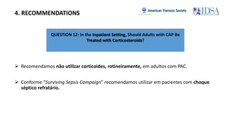QUESTION 12: In the Inpatient Setting, Should Adults with CAP Be
Treated with Corticosteroids?
4. RECOMMENDATIONS
 Recomendamos não utilizar corticoides, rotineiramente, em adultos com PAC.
 Conforme “Surviving Sepsis Campaign” recomendamos utilizar em pacientes com choque
séptico refratário.
 