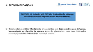 QUESTION 13: In Adults with CAP Who Test Positive for Inﬂuenza,
Should the Treatment Regimen Include Antiviral Therapy?
4. RECOMMENDATIONS
 Recomendamos utilizar Oseltamivir, em pacientes com teste positivo para influenza,
independente da duração da doença antes do diagnostico; tanto para internados
(recomendação forte), como ambulatoriais (recomendação condicional).
 