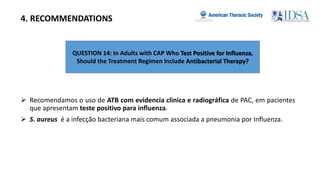 QUESTION 14: In Adults with CAP Who Test Positive for Inﬂuenza,
Should the Treatment Regimen Include Antibacterial Therapy?
4. RECOMMENDATIONS
 Recomendamos o uso de ATB com evidencia clinica e radiográfica de PAC, em pacientes
que apresentam teste positivo para influenza.
 S. aureus é a infecção bacteriana mais comum associada a pneumonia por Influenza.
 