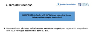 QUESTION 16: In Adults with CAP Who Are Improving, Should
Follow-up Chest Imaging Be Obtained
4. RECOMMENDATIONS
 Recomendamos não fazer, rotineiramente, exames de imagem para seguimento, em pacientes
com PAC e resolução dos sintomas de 05-07 dias.
 