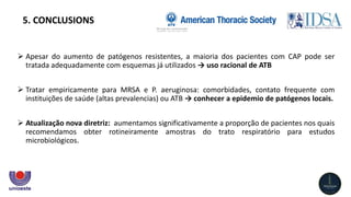  Apesar do aumento de patógenos resistentes, a maioria dos pacientes com CAP pode ser
tratada adequadamente com esquemas já utilizados → uso racional de ATB
 Tratar empiricamente para MRSA e P. aeruginosa: comorbidades, contato frequente com
instituições de saúde (altas prevalencias) ou ATB → conhecer a epidemio de patógenos locais.
 Atualização nova diretriz: aumentamos significativamente a proporção de pacientes nos quais
recomendamos obter rotineiramente amostras do trato respiratório para estudos
microbiológicos.
5. CONCLUSIONS
 