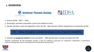  Diretriz de PAC : 2007 → 2019
 Atualização: questões respondidas a partir das evidências atuais.
 Aborda: decisões a partir do diagnóstico clínico de PAC – Não trata dos critérios diagnósticos ou prevenção de PAC.
PAC → doença heterogênea: variedade de patógenos versus ​​resposta do hospedeiro.
 Conjunto de perguntas centrais de alta prioridade → Não aborda todo o manejo do adulto com PAC:
“Revisões sistemáticas de alta qualidade; contudo, a base de evidências costumava ser insuficiente, enfatizando a importância
contínua do julgamento clínico e da experiência no tratamento dos pacientes”.
1. OVERVIEW
 